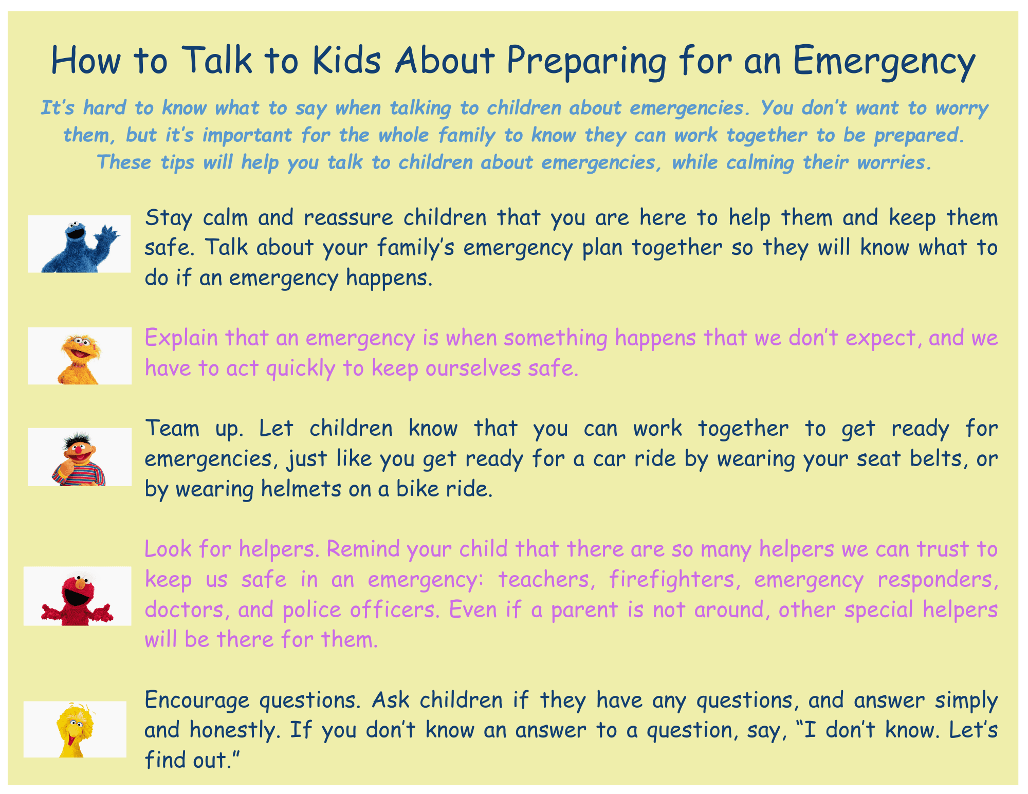 Emergency Preparedness Stay calm and reassure children that you are here to help them and keep them safe. Talk about your family’s emergency plan together so they will know what to do if an emergency happens.  Explain that an emergency is when something happens that we don’t expect, and we have to act quickly to keep ourselves safe.  Team up. Let children know that you can work together to get ready for emergencies, just like you get ready for a car ride by wearing your seat belts, or by wearing helmets on a bike ride.  Look for helpers. Remind your child that there are so many helpers we can trust to keep us safe in an emergency: teachers, firefighters, emergency responders, doctors, and police officers. Even if a parent is not around, other special helpers will be there for them.  Encourage questions. Ask children if they have any questions, and answer simply and honestly. If you don’t know an answer to a question, say, “I don’t know. Let’s find out.”